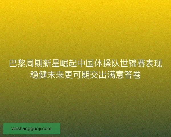 巴黎周期新星崛起中国体操队世锦赛表现稳健未来更可期交出满意答卷 巴黎周期新星崛起中国体操队世锦赛表现稳健未来更可期交出满意答卷