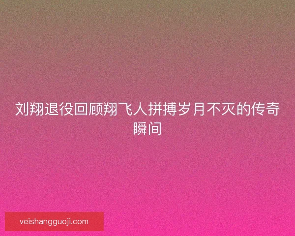 刘翔退役回顾翔飞人拼搏岁月不灭的传奇瞬间
