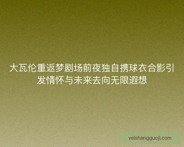 大瓦伦重返梦剧场前夜独自携球衣合影引发情怀与未来去向无限遐想
